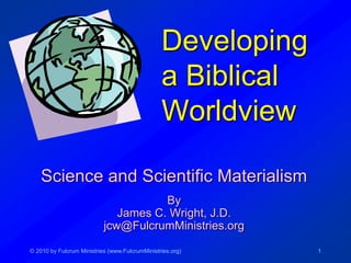 © 2010 by Fulcrum Ministries (www.FulcrumMinistries.org) 1
Developing
a Biblical
Worldview
Science and Scientific Materialism
By
James C. Wright, J.D.
jcw@FulcrumMinistries.org
 