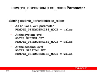 9-14 Copyright © 2006, Oracle. All rights reserved.
REMOTE_DEPENDENCIES_MODE Parameter
Setting REMOTE_DEPENDENCIES_MODE:
• As an init.ora parameter
REMOTE_DEPENDENCIES_MODE = value
• At the system level
ALTER SYSTEM SET
REMOTE_DEPENDENCIES_MODE = value
• At the session level
ALTER SESSION SET
REMOTE_DEPENDENCIES_MODE = value
 