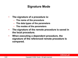 9-22 Copyright © 2006, Oracle. All rights reserved.
Signature Mode
• The signature of a procedure is:
– The name of the procedure
– The data types of the parameters
– The modes of the parameters
• The signature of the remote procedure is saved in
the local procedure.
• When executing a dependent procedure, the
signature of the referenced remote procedure is
compared.
 