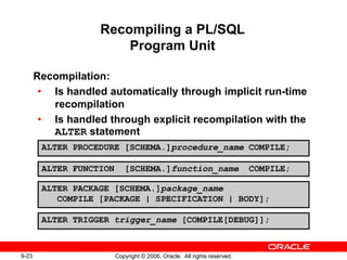 9-23 Copyright © 2006, Oracle. All rights reserved.
Recompiling a PL/SQL
Program Unit
Recompilation:
• Is handled automatically through implicit run-time
recompilation
• Is handled through explicit recompilation with the
ALTER statement
ALTER PROCEDURE [SCHEMA.]procedure_name COMPILE;
ALTER FUNCTION [SCHEMA.]function_name COMPILE;
ALTER PACKAGE [SCHEMA.]package_name
COMPILE [PACKAGE | SPECIFICATION | BODY];
ALTER TRIGGER trigger_name [COMPILE[DEBUG]];
 