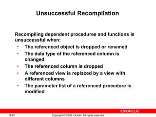 9-24 Copyright © 2006, Oracle. All rights reserved.
Unsuccessful Recompilation
Recompiling dependent procedures and functions is
unsuccessful when:
• The referenced object is dropped or renamed
• The data type of the referenced column is
changed
• The referenced column is dropped
• A referenced view is replaced by a view with
different columns
• The parameter list of a referenced procedure is
modified
 