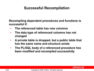 9-25 Copyright © 2006, Oracle. All rights reserved.
Successful Recompilation
Recompiling dependent procedures and functions is
successful if:
• The referenced table has new columns
• The data type of referenced columns has not
changed
• A private table is dropped, but a public table that
has the same name and structure exists
• The PL/SQL body of a referenced procedure has
been modified and recompiled successfully
 