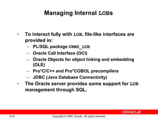 9-34 Copyright © 2006, Oracle. All rights reserved.
Managing Internal LOBs
• To interact fully with LOB, file-like interfaces are
provided in:
– PL/SQL package DBMS_LOB
– Oracle Call Interface (OCI)
– Oracle Objects for object linking and embedding
(OLE)
– Pro*C/C++ and Pro*COBOL precompilers
– JDBC (Java Database Connectivity)
• The Oracle server provides some support for LOB
management through SQL.
 