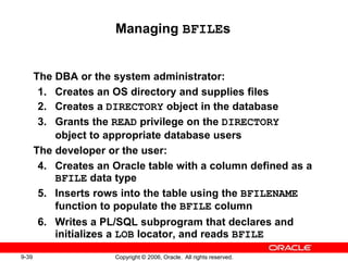 9-39 Copyright © 2006, Oracle. All rights reserved.
Managing BFILEs
The DBA or the system administrator:
1. Creates an OS directory and supplies files
2. Creates a DIRECTORY object in the database
3. Grants the READ privilege on the DIRECTORY
object to appropriate database users
The developer or the user:
4. Creates an Oracle table with a column defined as a
BFILE data type
5. Inserts rows into the table using the BFILENAME
function to populate the BFILE column
6. Writes a PL/SQL subprogram that declares and
initializes a LOB locator, and reads BFILE
 