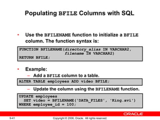 9-41 Copyright © 2006, Oracle. All rights reserved.
Populating BFILE Columns with SQL
• Use the BFILENAME function to initialize a BFILE
column. The function syntax is:
• Example:
– Add a BFILE column to a table.
– Update the column using the BFILENAME function.
FUNCTION BFILENAME(directory_alias IN VARCHAR2,
filename IN VARCHAR2)
RETURN BFILE;
UPDATE employees
SET video = BFILENAME('DATA_FILES', 'King.avi')
WHERE employee_id = 100;
ALTER TABLE employees ADD video BFILE;
 