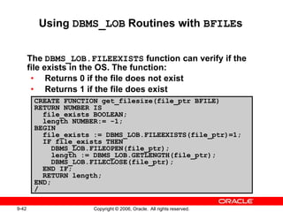 9-42 Copyright © 2006, Oracle. All rights reserved.
CREATE FUNCTION get_filesize(file_ptr BFILE)
RETURN NUMBER IS
file_exists BOOLEAN;
length NUMBER:= -1;
BEGIN
file_exists := DBMS_LOB.FILEEXISTS(file_ptr)=1;
IF file_exists THEN
DBMS_LOB.FILEOPEN(file_ptr);
length := DBMS_LOB.GETLENGTH(file_ptr);
DBMS_LOB.FILECLOSE(file_ptr);
END IF;
RETURN length;
END;
/
Using DBMS_LOB Routines with BFILEs
The DBMS_LOB.FILEEXISTS function can verify if the
file exists in the OS. The function:
• Returns 0 if the file does not exist
• Returns 1 if the file does exist
 