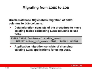 9-43 Copyright © 2006, Oracle. All rights reserved.
Migrating from LONG to LOB
Oracle Database 10g enables migration of LONG
columns to LOB columns.
• Data migration consists of the procedure to move
existing tables containing LONG columns to use
LOBs:
• Application migration consists of changing
existing LONG applications for using LOBs.
ALTER TABLE [<schema>.] <table_name>
MODIFY (<long_col_name> {CLOB | BLOB | NCLOB}
 