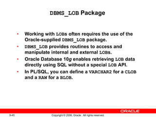 9-45 Copyright © 2006, Oracle. All rights reserved.
DBMS_LOB Package
• Working with LOBs often requires the use of the
Oracle-supplied DBMS_LOB package.
• DBMS_LOB provides routines to access and
manipulate internal and external LOBs.
• Oracle Database 10g enables retrieving LOB data
directly using SQL without a special LOB API.
• In PL/SQL, you can define a VARCHAR2 for a CLOB
and a RAW for a BLOB.
 