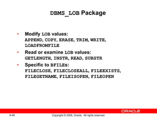 9-46 Copyright © 2006, Oracle. All rights reserved.
DBMS_LOB Package
• Modify LOB values:
APPEND, COPY, ERASE, TRIM, WRITE,
LOADFROMFILE
• Read or examine LOB values:
GETLENGTH, INSTR, READ, SUBSTR
• Specific to BFILEs:
FILECLOSE, FILECLOSEALL, FILEEXISTS,
FILEGETNAME, FILEISOPEN, FILEOPEN
 