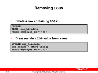 9-49 Copyright © 2006, Oracle. All rights reserved.
Removing LOBs
• Delete a row containing LOBs:
• Disassociate a LOB value from a row:
DELETE
FROM emp_hiredata
WHERE employee_id = 405;
UPDATE emp_hiredata
SET resume = EMPTY_CLOB()
WHERE employee_id = 170;
 