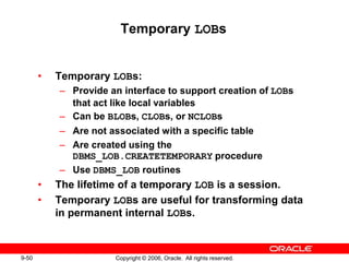 9-50 Copyright © 2006, Oracle. All rights reserved.
Temporary LOBs
• Temporary LOBs:
– Provide an interface to support creation of LOBs
that act like local variables
– Can be BLOBs, CLOBs, or NCLOBs
– Are not associated with a specific table
– Are created using the
DBMS_LOB.CREATETEMPORARY procedure
– Use DBMS_LOB routines
• The lifetime of a temporary LOB is a session.
• Temporary LOBs are useful for transforming data
in permanent internal LOBs.
 