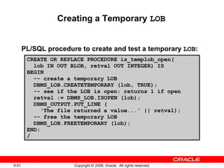 9-51 Copyright © 2006, Oracle. All rights reserved.
Creating a Temporary LOB
PL/SQL procedure to create and test a temporary LOB:
CREATE OR REPLACE PROCEDURE is_templob_open(
lob IN OUT BLOB, retval OUT INTEGER) IS
BEGIN
-- create a temporary LOB
DBMS_LOB.CREATETEMPORARY (lob, TRUE);
-- see if the LOB is open: returns 1 if open
retval := DBMS_LOB.ISOPEN (lob);
DBMS_OUTPUT.PUT_LINE (
'The file returned a value...' || retval);
-- free the temporary LOB
DBMS_LOB.FREETEMPORARY (lob);
END;
/
 
