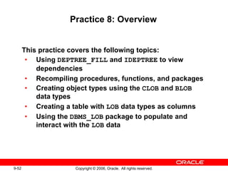 9-52 Copyright © 2006, Oracle. All rights reserved.
Practice 8: Overview
This practice covers the following topics:
• Using DEPTREE_FILL and IDEPTREE to view
dependencies
• Recompiling procedures, functions, and packages
• Creating object types using the CLOB and BLOB
data types
• Creating a table with LOB data types as columns
• Using the DBMS_LOB package to populate and
interact with the LOB data
 
