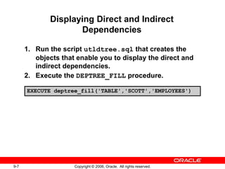 9-7 Copyright © 2006, Oracle. All rights reserved.
Displaying Direct and Indirect
Dependencies
1. Run the script utldtree.sql that creates the
objects that enable you to display the direct and
indirect dependencies.
2. Execute the DEPTREE_FILL procedure.
EXECUTE deptree_fill('TABLE','SCOTT','EMPLOYEES')
 