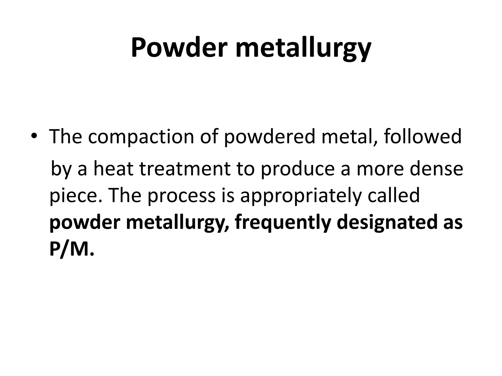 Powder metallurgy
• The compaction of powdered metal, followed
by a heat treatment to produce a more dense
piece. The process is appropriately called
powder metallurgy, frequently designated as
P/M.
 
