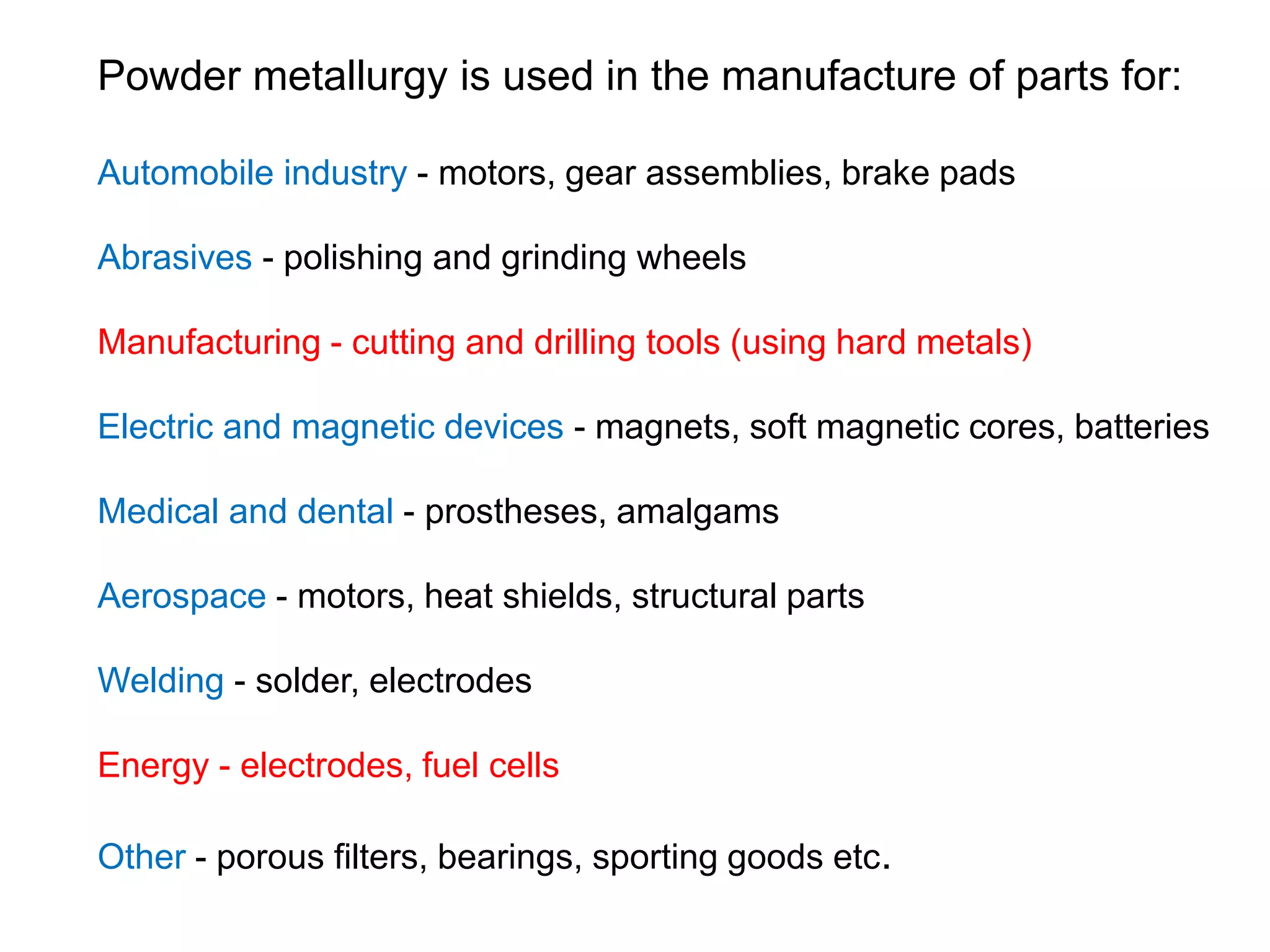 Powder metallurgy is used in the manufacture of parts for:
Automobile industry - motors, gear assemblies, brake pads
Abrasives - polishing and grinding wheels
Manufacturing - cutting and drilling tools (using hard metals)
Electric and magnetic devices - magnets, soft magnetic cores, batteries
Medical and dental - prostheses, amalgams
Aerospace - motors, heat shields, structural parts
Welding - solder, electrodes
Energy - electrodes, fuel cells
Other - porous filters, bearings, sporting goods etc.
 
