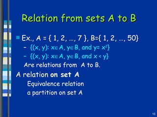 Relation from sets A to B Ex., A = { 1, 2, …, 7 }, B={ 1, 2, …, 50} {(x, y): x  A, y  B, and y= x 2 }  {(x, y): x  A, y  B, and x < y} Are relations from  A to B. A relation  on set A Equivalence relation a partition on set A 