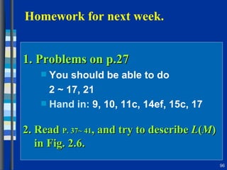 1. Problems on p.27  You should be able to do 2 ~ 17, 21 Hand in:  9, 10, 11c, 14ef, 15c, 17  2. Read  P. 37~ 41 , and try to describe  L ( M )   in Fig. 2.6.  Homework for next week.  