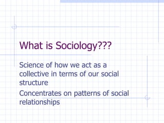 What is Sociology??? Science of how we act as a collective in terms of our social structure Concentrates on patterns of social relationships 
