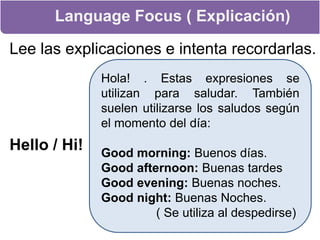 Language Focus ( Explicación)Lee las explicaciones e intenta recordarlas.Hello / Hi!  Hola! . Estas expresiones se utilizan para saludar. También suelen utilizarse los saludos según el momento del día:Good morning:Buenos días.Good afternoon: Buenas tardesGood evening: Buenas noches.Good night: Buenas Noches.               ( Se utiliza al despedirse)