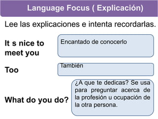 Language Focus ( Explicación)Lee las explicaciones e intenta recordarlas.It´s nice to meet youEncantado de conocerloTooTambién¿A que te dedicas? Se usa para preguntar acerca de la profesión u ocupación de la otra persona.What do you do?