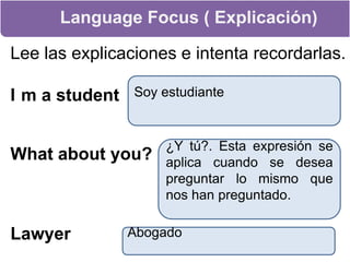 Language Focus ( Explicación)Lee las explicaciones e intenta recordarlas.I´m a studentSoy estudianteWhat about you? ¿Y tú?. Esta expresión se aplica cuando se desea preguntar lo mismo que nos han preguntado.LawyerAbogado