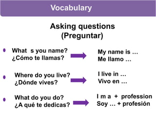Vocabulary Asking questions      (Preguntar)What ´s you name?      ¿Cómo te llamas?My name is …Me llamo …I live in …Vivo en …Where do you live?      ¿Dónde vives?I´m a  +  professionSoy … + profesiónWhat do you do?      ¿A qué te dedicas?