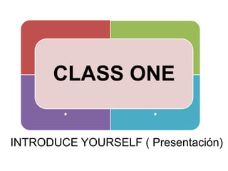 . . CLASS ONE . . INTRODUCE YOURSELF ( Presentación) 