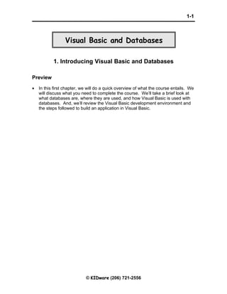 1-1



                 Visual Basic and Databases

           1. Introducing Visual Basic and Databases

Preview

•   In this first chapter, we will do a quick overview of what the course entails. We
    will discuss what you need to complete the course. We’ll take a brief look at
    what databases are, where they are used, and how Visual Basic is used with
    databases. And, we’ll review the Visual Basic development environment and
    the steps followed to build an application in Visual Basic.




                            © KIDware (206) 721-2556
 
