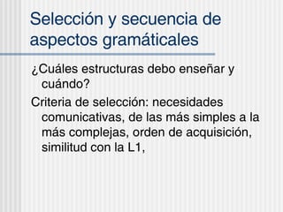 Selecci ón y secuencia de aspectos gramáticales ¿Cu áles estructuras debo enseñar y cuándo? Criteria de selección: necesidades comunicativas, de las más simples a la más complejas, orden de acquisición, similitud con la L1,  