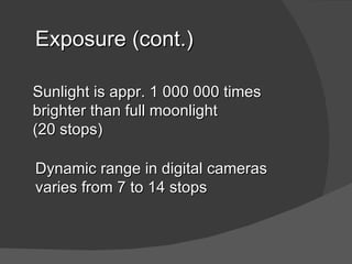 Exposure (cont.)

Sunlight is appr. 1 000 000 times
brighter than full moonlight
(20 stops)

Dynamic range in digital cameras
varies from 7 to 14 stops
 