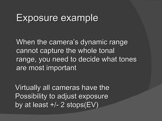 Exposure example

When the camera’s dynamic range
cannot capture the whole tonal
range, you need to decide what tones
are most important

Virtually all cameras have the
possibility to adjust exposure
by at least +/- 2 stops(EV)
 