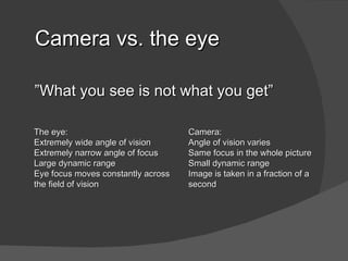 Camera vs. the eye

”What you see is not what you get”

The eye:                            Camera:
Extremely wide angle of vision      Angle of vision varies
Extremely narrow angle of focus     Same focus in the whole picture
Large dynamic range                 Small dynamic range
Eye focus moves constantly across   Image is taken in a fraction of a
the field of vision                 second
 