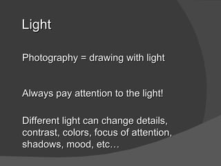 Light

Photography = drawing with light


Always pay attention to the light!

Different light can change details,
contrast, colors, focus of attention,
shadows, mood, etc…
 