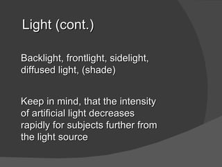 Light (cont.)

Backlight, frontlight, sidelight,
diffused light, (shade)


Keep in mind, that the intensity
of artificial light decreases
rapidly for subjects further from
the light source
 