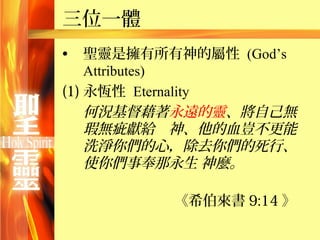 三位一體
•   聖靈是擁有所有神的屬性 (God’s
    Attributes)
(1) 永恆性 Eternality
    何況基督藉著永遠的靈、將自己無
    瑕無疵獻給　神、他的血豈不更能
    洗淨你們的心，除去你們的死行、
    使你們事奉那永生 神麼。

          《希伯來書 9:14 》
 