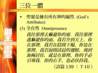三位一體
•   聖靈是擁有所有神的屬性 (God’s
    Attributes)
(3) 全在性 Omnipresence
    我往那裡去躲避你的靈．我往那裡
    逃躲避你的面。我若升到天上、你
    在那裡．我若在陰間下榻、你也在
    那裡。我若展開清晨的翅膀、飛到
    海極居住．就是在那裡、你的手必
    引導我．你的右手、也必扶持我。
                《詩篇 139 ： 7-10 》
 