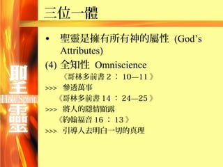 三位一體
•   聖靈是擁有所有神的屬性 (God’s
    Attributes)
(4) 全知性 Omniscience
    《哥林多前書 2 ： 10—11 》
>>> 參透萬事
   《哥林多前書 14 ： 24—25 》
>>> 將人的隱情顯露
   《約翰福音 16 ： 13 》
>>> 引導人去明白一切的真理
 