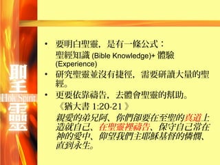• 要明白聖靈，是有一條公式：
  聖經知識 (Bible Knowledge)+ 體驗
  (Experience)
• 研究聖靈並沒有捷徑，需要研讀大量的聖
  經。
• 更要依靠禱告，去體會聖靈的幫助。
  《猶大書 1:20-21 》
  親愛的弟兄阿、你們卻要在至聖的真道上
  造就自己、在聖靈裡禱告、保守自己常在
  神的愛中、仰望我們主耶穌基督的憐憫、
  直到永生。
 