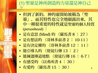 (1) 聖靈是神所創造的力量還是神自己
？
• 但到了新約，神的靈開始被稱為「聖
  靈」，而其特性也完全地顯露出來，其
  中一種很重要的特性就是聖靈的個人特質
    (personhood) ：
•   是有意思 (Mind) 的 《羅馬書 8 ： 27 》
•   是有想法的 《哥林多前書 2 ： 10-11 》
•   是有決定權的 《哥林多前書 12 ： 11 》
•   能引導人的 《使徒行傳 13 ： 2 》
•   能揀選傳道地點 《使徒行傳 16 ： 6-7 》
•   有感受的 《以弗所書 4 ： 30 》
•   有愛的 《羅馬書 15 ： 30 》          5
 
