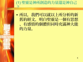 (1) 聖靈是神所創造的力量還是神自己
？

• 所以，我們可以就以上所分析的新
  舊約經文，明白聖靈是一個有思想
  、有感情的個體但同時充滿神大能
  的力量。




                      6
 