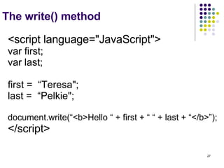 The write() method <script language="JavaScript"> var first; var last; first =  “Teresa"; last =  “Pelkie"; document.write(“<b>Hello “ + first + “ “ + last + “</b>”); </script>   