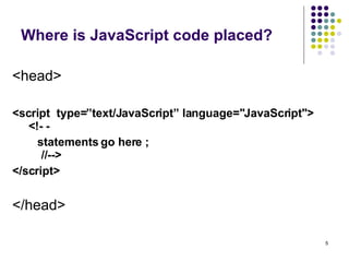 Where is JavaScript code placed? <head> <script  type=”text/JavaScript” language="JavaScript">    <!- -  statements go here ;   //-->  </script> </head> 