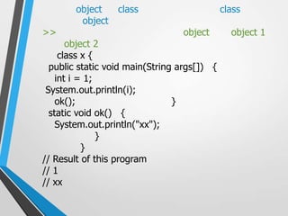 object    class                      class
         object
>>                               object        object 1
       object 2
     class x {
  public static void main(String args[]) {
    int i = 1;
 System.out.println(i);
    ok();                       }
  static void ok() {
    System.out.println("xx");
               }
           }
// Result of this program
// 1
// xx
 