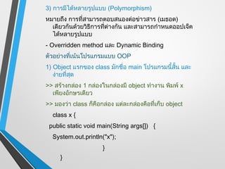 3) การมีได้หลายรูปแบบ (Polymorphism)
หมายถึง การที่สามารถตอบสนองต่อข่าวสาร (เมธอด)
  เดียวกันด้วยวิธีการที่ต่างกัน และสามารถกำาหนดออปเจ็ค
  ได้หลายรูปแบบ
- Overridden method และ Dynamic Binding
ตัวอย่างที่เน้นโปรแกรมแบบ OOP
1) Object แรกของ class มักชื่อ main โปรแกรมนี้สั้น และ
   ง่ายที่สุด
>> สร้างกล่อง 1 กล่องในกล่องมี object ทำางาน พิมพ์ x
  เพียงอักษรเดียว
>> มองว่า class ก็คือกล่อง แต่ละกล่องคือที่เก็บ object
  class x {
 public static void main(String args[]) {
  System.out.println("x");
                      }
     }
 