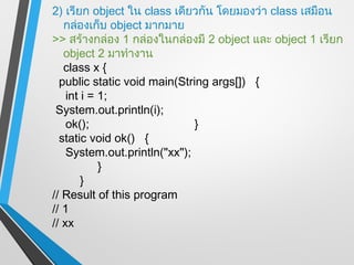 2) เรียก object ใน class เดียวกัน โดยมองว่า class เสมือน
   กล่องเก็บ object มากมาย
>> สร้างกล่อง 1 กล่องในกล่องมี 2 object และ object 1 เรียก
   object 2 มาทำางาน
   class x {
  public static void main(String args[]) {
    int i = 1;
 System.out.println(i);
    ok();                     }
  static void ok() {
    System.out.println("xx");
            }
        }
// Result of this program
// 1
// xx
 