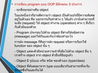 • การเขียน program แบบ OOP มีลักษณะ 5 ประการ
 - ทุกสิ่งทุกอย่างคือ object
 ในแง่หนึ่งเราก็อาจตีความว่า object เป็นตัวแปรทีมีความพิเศษ
                                                 ่
 อยู่ในตัวเอง คือ นอกจากเก็บค่าต่าง ๆ ได้แล้ว เรายังสามารถที่
 จะสั่ง (request) ให้ object ทำางาน (operation) ต่าง ๆ ที่เกี่ยว
 กับตัวมันเองด้วย
 - Program ประกอบไปด้วย object ที่ต่างก็ส่งข้อความ
 (message) บอกให้กันและกันว่าต้องทำาอะไร
 การส่ง message ก็คือการส่ง request หรือการเรียกใช้
 function ของ object นั้น ๆ
 - Object แต่ละตัวมีหน่วยความจำาที่เต็มไปด้วย object อืน ๆ
                                                       ่
 เราสร้าง object จาก object ตัวอืนที่มีอยู่แล้ว
                                 ่
 - Object มี รูปแบบ หรือ ชนิด ของตัวเอง (type/class)
 - Object ที่ต้นตอมาจาก type แบบเดียวกันสามารถที่จะรับ
 ข้อมูลซึ่งกันและกันได้
 