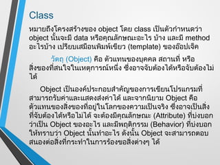 Class
หมายถึงโครงสร้างของ object โดย class เป็นตัวกำาหนดว่า
object นั้นจะมี data หรือคุณลักษณะอะไร บ้าง และมี method
อะไรบ้าง เปรียบเสมือนพิมพ์เขียว (template) ของอ๊อปเจ็ค
       วัตถุ (Object) คือ ตัวแทนของบุคคล สถานที่ หรือ
สิ่งของที่สนใจในเหตุการณ์หนึ่ง ซึ่งอาจจับต้องได้หรือจับต้องไม่
ได้
     Object เป็นองค์ประกอบสำาคัญของการเขียนโปรแกรมที่
สามารถรับค่าและแสดงส่งค่าได้ และจากนิยาม Object คือ
ตัวแทนของสิ่งของที่อยู่ในโลกของความเป็นจริง ซึ่งอาจเป็นสิ่ง
ที่จับต้องได้หรือไม่ได้ จะต้องมีคุณลักษณะ (Attribute) ที่บ่งบอก
ว่าเป็น Object ของอะไร และมีพฤติกรรม (Behavior) ที่บ่งบอก
ให้ทราบว่า Object นั้นทำาอะไร ดังนั้น Object จะสามารถตอบ
สนองต่อสิ่งทีกระทำาในการร้องขอสิ่งต่างๆ ได้
              ่
 