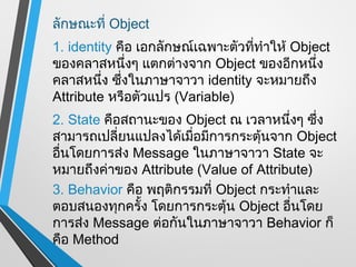 ลักษณะที่ Object
1. identity คือ เอกลักษณ์เฉพาะตัวทีทำาให้ Object
                                   ่
ของคลาสหนึงๆ แตกต่างจาก Object ของอีกหนึ่ง
               ่
คลาสหนึ่ง ซึงในภาษาจาวา identity จะหมายถึง
             ่
Attribute หรือตัวแปร (Variable)
2. State คือสถานะของ Object ณ เวลาหนึงๆ ซึ่ง
                                        ่
สามารถเปลี่ยนแปลงได้เมือมีการกระตุ้นจาก Object
                       ่
อื่นโดยการส่ง Message ในภาษาจาวา State จะ
หมายถึงค่าของ Attribute (Value of Attribute)
3. Behavior คือ พฤติกรรมที่ Object กระทำาและ
ตอบสนองทุกครั้ง โดยการกระตุ้น Object อื่นโดย
การส่ง Message ต่อกันในภาษาจาวา Behavior ก็
คือ Method
 