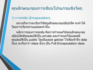 คุณลักษณะของการเขียนโปรแกรมเชิงวัตถุ

1) การห่อหุ้ม (Encapsulation)
   หมายถึงการจะเรียกใช้คุณลักษณะของอ๊อปเจ็ค จะทำาได้
โดยการเรียกผ่านเมธอดเท่านั้น
    หลักการของการห่อหุ้ม คือการกำาหนดให้คุณลักษณะขอ
งอ๊อปเจ็คมีคุณสมบัติเป็น private และกำาหนดให้เมธอดมี
คุณสมบัติเป็น public โดยมีเมธอด get/set ไว้เพื่อเข้าถึง data
นั้นๆ จะเรียกว่า class นั้นๆ เป็น Full Encapsulation class
 